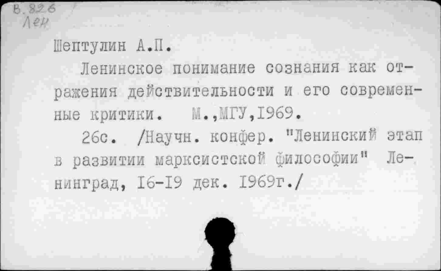 ﻿Шептулин А.II.
Ленинское понимание сознания как отражения действительности и его современные критики. М.,МГУ,1969.
26с. /Научн. конфер. "Ленинский этап в развитии марксистской философии" Ленинград, 16-19 дек. 1969г./